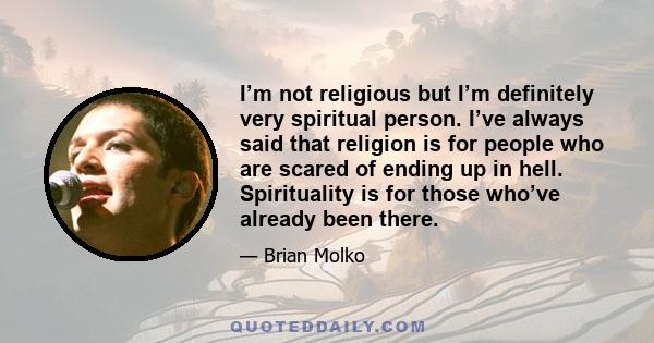 I’m not religious but I’m definitely very spiritual person. I’ve always said that religion is for people who are scared of ending up in hell. Spirituality is for those who’ve already been there.