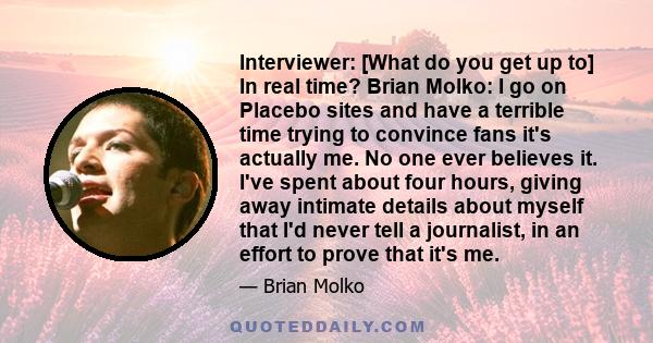 Interviewer: [What do you get up to] In real time? Brian Molko: I go on Placebo sites and have a terrible time trying to convince fans it's actually me. No one ever believes it. I've spent about four hours, giving away