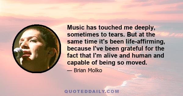 Music has touched me deeply, sometimes to tears. But at the same time it's been life-affirming, because I've been grateful for the fact that I'm alive and human and capable of being so moved.