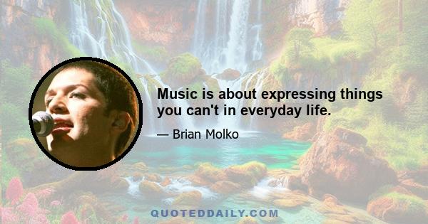 Music is about expressing things you can't in everyday life.