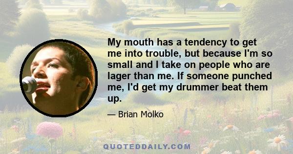 My mouth has a tendency to get me into trouble, but because I'm so small and I take on people who are lager than me. If someone punched me, I'd get my drummer beat them up.