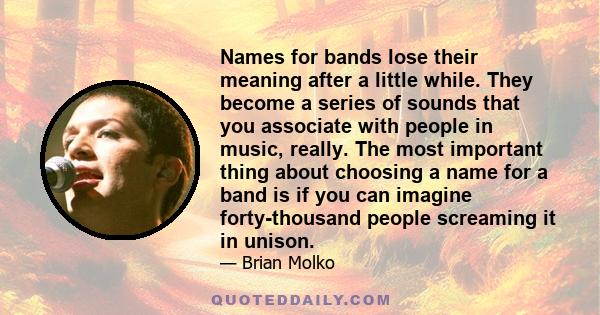 Names for bands lose their meaning after a little while. They become a series of sounds that you associate with people in music, really. The most important thing about choosing a name for a band is if you can imagine