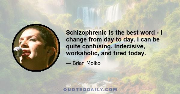 Schizophrenic is the best word - I change from day to day. I can be quite confusing. Indecisive, workaholic, and tired today.