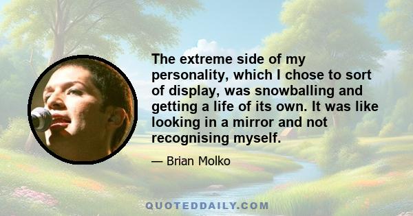 The extreme side of my personality, which I chose to sort of display, was snowballing and getting a life of its own. It was like looking in a mirror and not recognising myself.