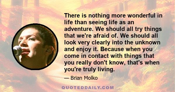 There is nothing more wonderful in life than seeing life as an adventure. We should all try things that we're afraid of. We should all look very clearly into the unknown and enjoy it. Because when you come in contact