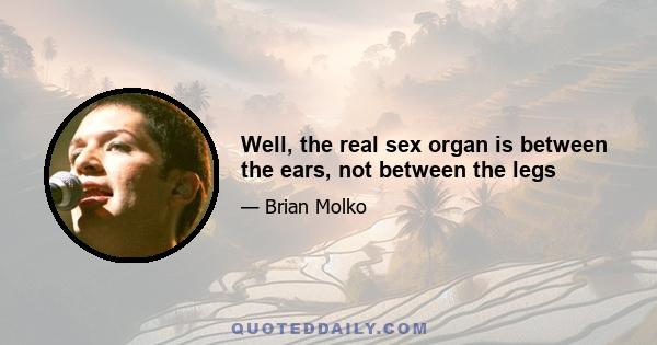 Well, the real sex organ is between the ears, not between the legs