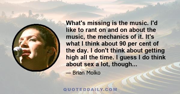 What's missing is the music. I'd like to rant on and on about the music, the mechanics of it. It's what I think about 90 per cent of the day. I don't think about getting high all the time. I guess I do think about sex a 