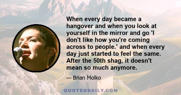 When every day became a hangover and when you look at yourself in the mirror and go 'I don't like how you're coming across to people.' and when every day just started to feel the same. After the 50th shag, it doesn't