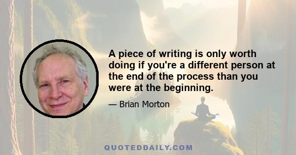 A piece of writing is only worth doing if you're a different person at the end of the process than you were at the beginning.