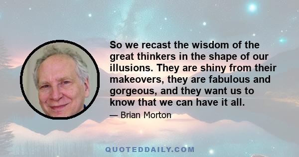 So we recast the wisdom of the great thinkers in the shape of our illusions. They are shiny from their makeovers, they are fabulous and gorgeous, and they want us to know that we can have it all.