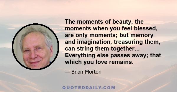 The moments of beauty, the moments when you feel blessed, are only moments; but memory and imagination, treasuring them, can string them together... Everything else passes away; that which you love remains.