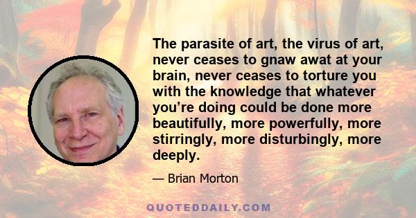 The parasite of art, the virus of art, never ceases to gnaw awat at your brain, never ceases to torture you with the knowledge that whatever you’re doing could be done more beautifully, more powerfully, more stirringly, 