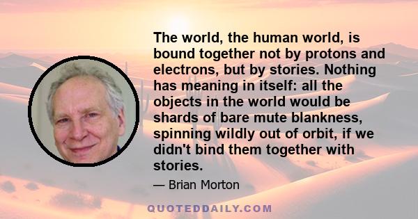 The world, the human world, is bound together not by protons and electrons, but by stories. Nothing has meaning in itself: all the objects in the world would be shards of bare mute blankness, spinning wildly out of