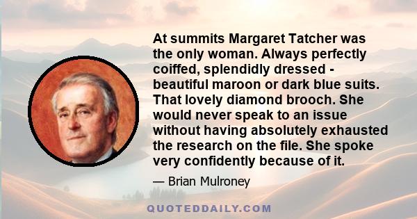 At summits Margaret Tatcher was the only woman. Always perfectly coiffed, splendidly dressed - beautiful maroon or dark blue suits. That lovely diamond brooch. She would never speak to an issue without having absolutely 