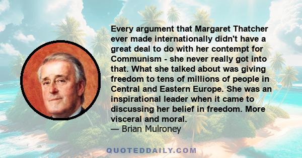 Every argument that Margaret Thatcher ever made internationally didn't have a great deal to do with her contempt for Communism - she never really got into that. What she talked about was giving freedom to tens of