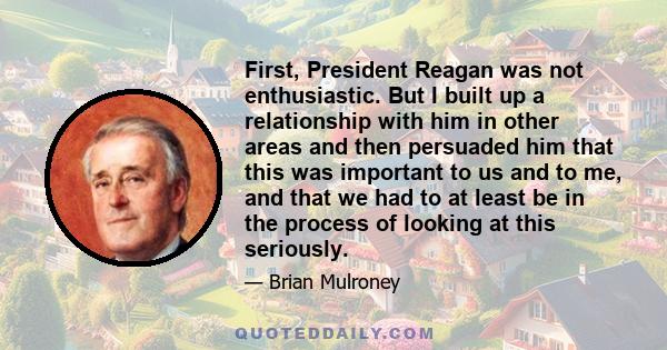 First, President Reagan was not enthusiastic. But I built up a relationship with him in other areas and then persuaded him that this was important to us and to me, and that we had to at least be in the process of