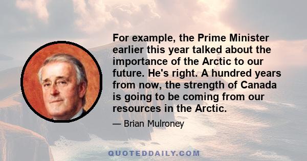 For example, the Prime Minister earlier this year talked about the importance of the Arctic to our future. He's right. A hundred years from now, the strength of Canada is going to be coming from our resources in the