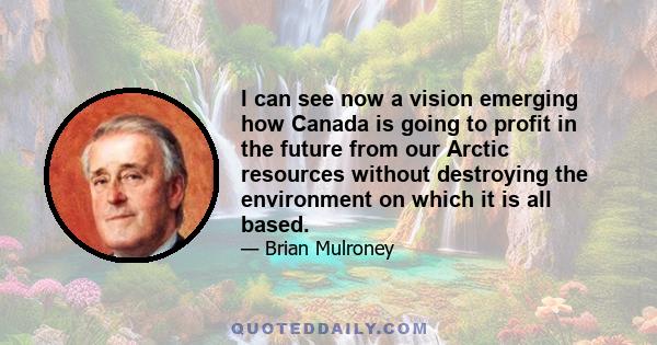 I can see now a vision emerging how Canada is going to profit in the future from our Arctic resources without destroying the environment on which it is all based.