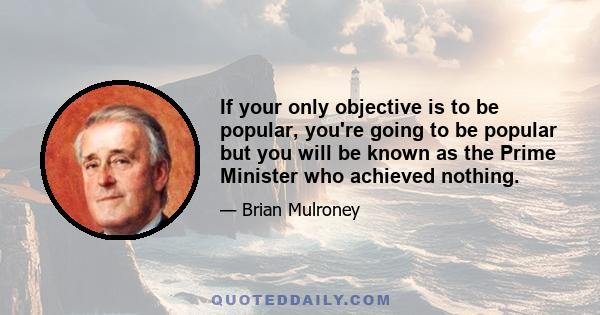 If your only objective is to be popular, you're going to be popular but you will be known as the Prime Minister who achieved nothing.