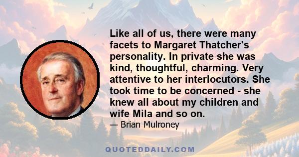 Like all of us, there were many facets to Margaret Thatcher's personality. In private she was kind, thoughtful, charming. Very attentive to her interlocutors. She took time to be concerned - she knew all about my