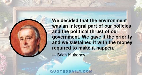 We decided that the environment was an integral part of our policies and the political thrust of our government. We gave it the priority and we sustained it with the money required to make it happen.