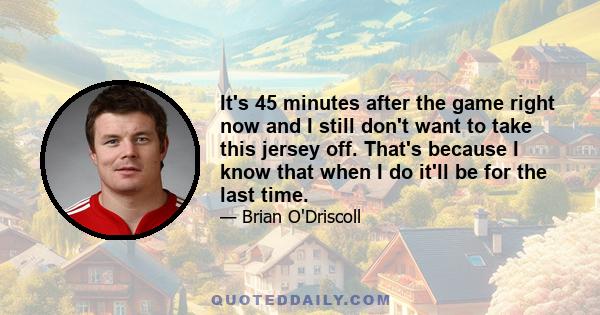 It's 45 minutes after the game right now and I still don't want to take this jersey off. That's because I know that when I do it'll be for the last time.