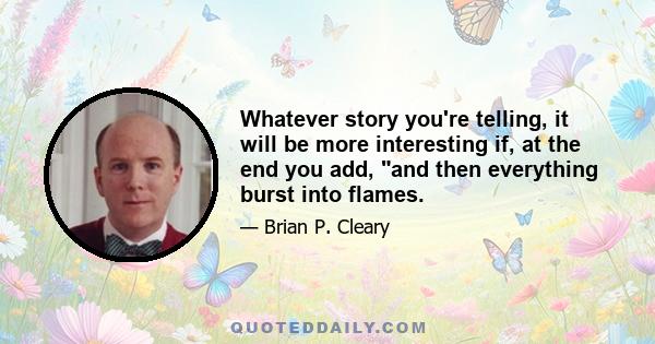 Whatever story you're telling, it will be more interesting if, at the end you add, and then everything burst into flames.