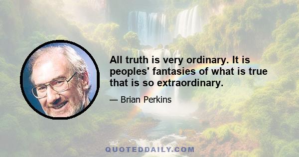 All truth is very ordinary. It is peoples' fantasies of what is true that is so extraordinary.