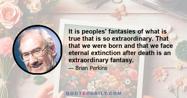 It is peoples' fantasies of what is true that is so extraordinary. That that we were born and that we face eternal extinction after death is an extraordinary fantasy.