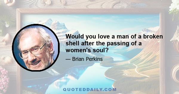 Would you love a man of a broken shell after the passing of a women's soul?