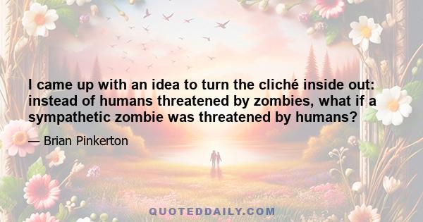 I came up with an idea to turn the cliché inside out: instead of humans threatened by zombies, what if a sympathetic zombie was threatened by humans?