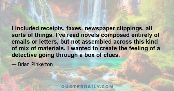 I included receipts, faxes, newspaper clippings, all sorts of things. I've read novels composed entirely of emails or letters, but not assembled across this kind of mix of materials. I wanted to create the feeling of a