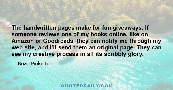 The handwritten pages make for fun giveaways. If someone reviews one of my books online, like on Amazon or Goodreads, they can notify me through my web site, and I'll send them an original page. They can see my creative 