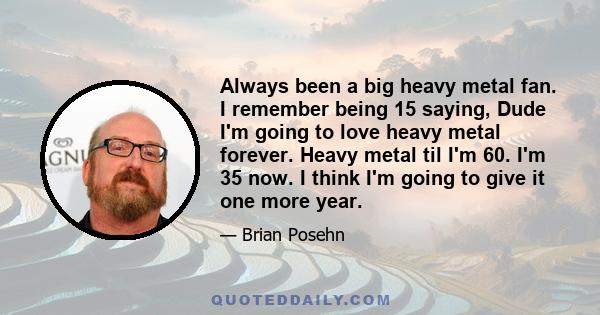 Always been a big heavy metal fan. I remember being 15 saying, Dude I'm going to love heavy metal forever. Heavy metal til I'm 60. I'm 35 now. I think I'm going to give it one more year.