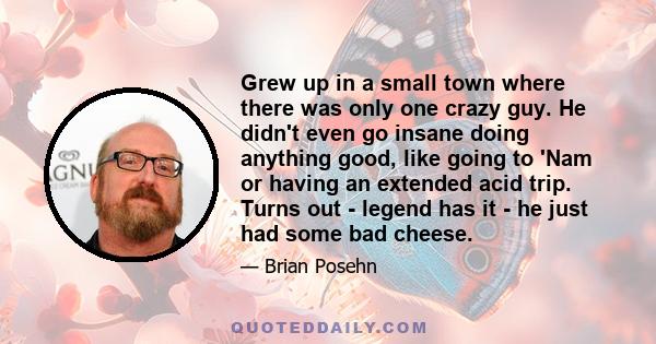 Grew up in a small town where there was only one crazy guy. He didn't even go insane doing anything good, like going to 'Nam or having an extended acid trip. Turns out - legend has it - he just had some bad cheese.