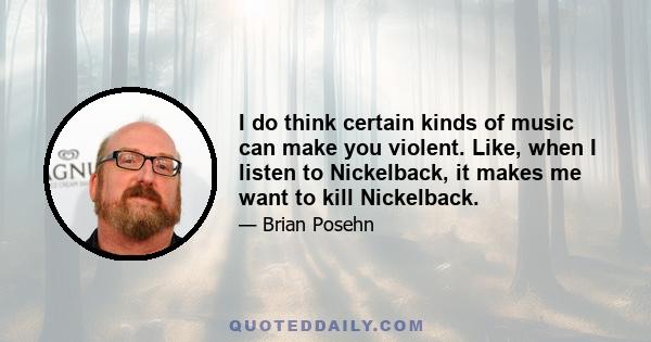 I do think certain kinds of music can make you violent. Like, when I listen to Nickelback, it makes me want to kill Nickelback.