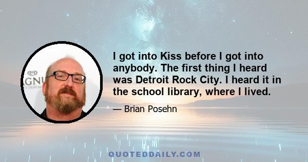 I got into Kiss before I got into anybody. The first thing I heard was Detroit Rock City. I heard it in the school library, where I lived.