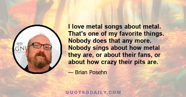 I love metal songs about metal. That's one of my favorite things. Nobody does that any more. Nobody sings about how metal they are, or about their fans, or about how crazy their pits are.