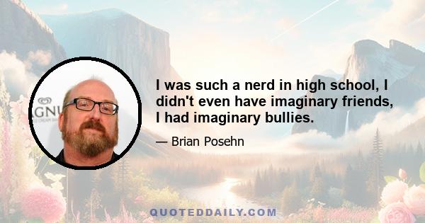 I was such a nerd in high school, I didn't even have imaginary friends, I had imaginary bullies.