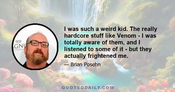 I was such a weird kid. The really hardcore stuff like Venom - I was totally aware of them, and I listened to some of it - but they actually frightened me.