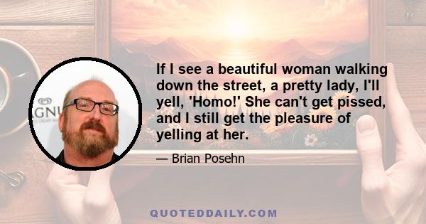 If I see a beautiful woman walking down the street, a pretty lady, I'll yell, 'Homo!' She can't get pissed, and I still get the pleasure of yelling at her.