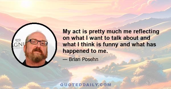 My act is pretty much me reflecting on what I want to talk about and what I think is funny and what has happened to me.