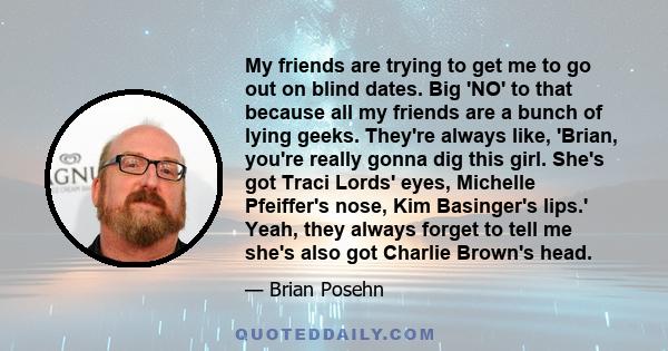 My friends are trying to get me to go out on blind dates. Big 'NO' to that because all my friends are a bunch of lying geeks. They're always like, 'Brian, you're really gonna dig this girl. She's got Traci Lords' eyes,