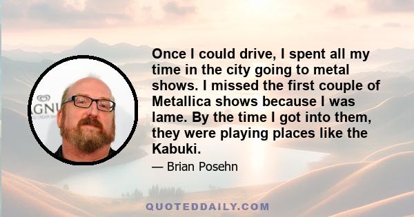 Once I could drive, I spent all my time in the city going to metal shows. I missed the first couple of Metallica shows because I was lame. By the time I got into them, they were playing places like the Kabuki.