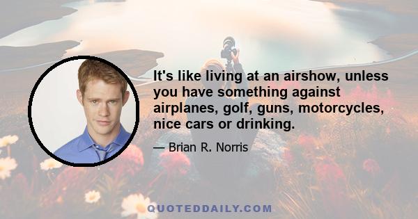 It's like living at an airshow, unless you have something against airplanes, golf, guns, motorcycles, nice cars or drinking.