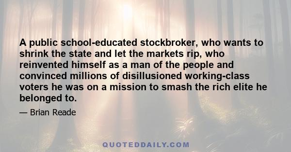 A public school-educated stockbroker, who wants to shrink the state and let the markets rip, who reinvented himself as a man of the people and convinced millions of disillusioned working-class voters he was on a mission 