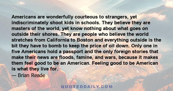 Americans are wonderfully courteous to strangers, yet indiscriminately shoot kids in schools. They believe they are masters of the world, yet know nothing about what goes on outside their shores. They are people who