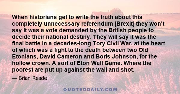 When historians get to write the truth about this completely unnecessary referendum [Brexit] they won't say it was a vote demanded by the British people to decide their national destiny. They will say it was the final