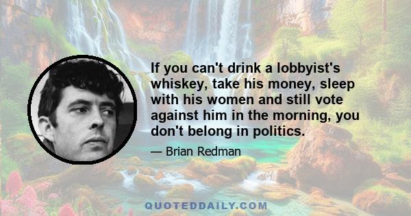 If you can't drink a lobbyist's whiskey, take his money, sleep with his women and still vote against him in the morning, you don't belong in politics.