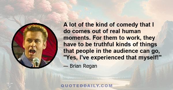 A lot of the kind of comedy that I do comes out of real human moments. For them to work, they have to be truthful kinds of things that people in the audience can go, Yes, I've experienced that myself!